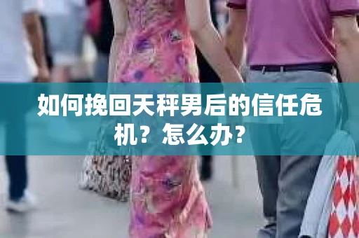 如何挽回天秤男后的信任危机？怎么办？