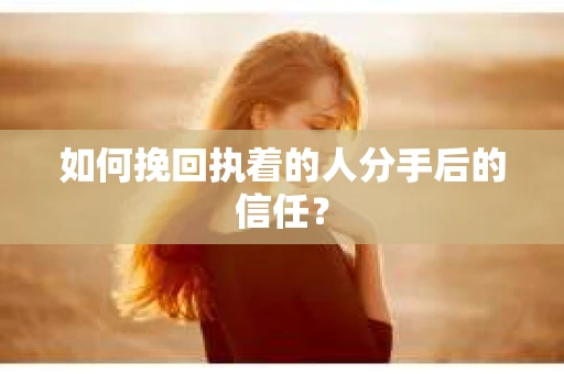如何挽回执着的人分手后的信任？