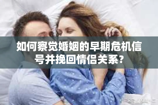 如何察觉婚姻的早期危机信号并挽回情侣关系？