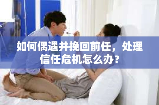 如何偶遇并挽回前任，处理信任危机怎么办？