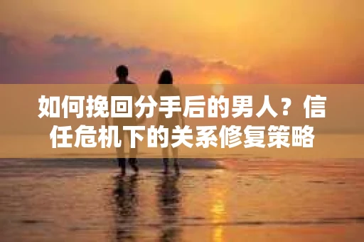 如何挽回分手后的男人？信任危机下的关系修复策略