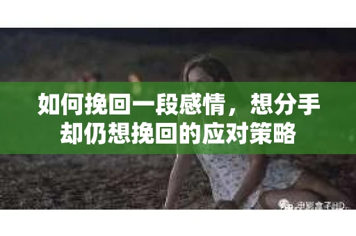 如何挽回一段感情，想分手却仍想挽回的应对策略