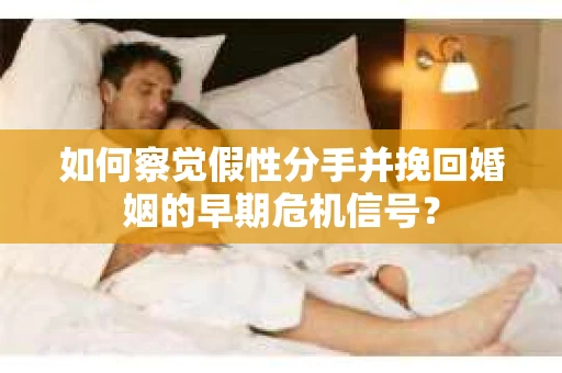 如何察觉假性分手并挽回婚姻的早期危机信号？