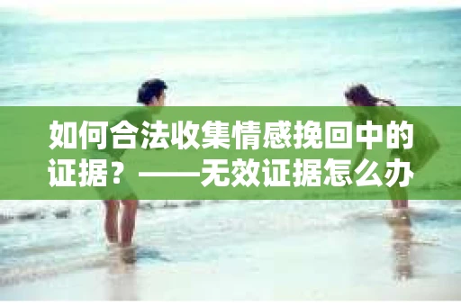 如何合法收集情感挽回中的证据？——无效证据怎么办？