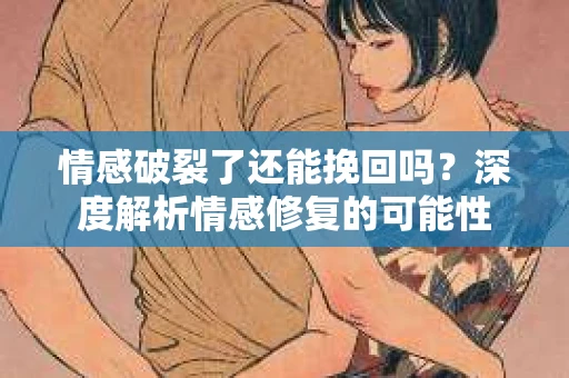 情感破裂了还能挽回吗？深度解析情感修复的可能性