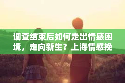 调查结束后如何走出情感困境，走向新生？上海情感挽回婚姻公司给出的专业建议