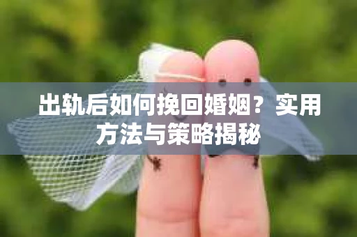 出轨后如何挽回婚姻?实用方法与策略揭秘 出轨后如何挽回婚姻?实用方法与策略揭秘