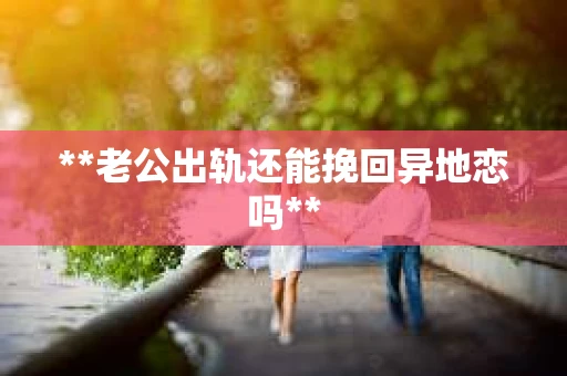 **老公出轨还能挽回异地恋吗**