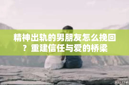 精神出轨的男朋友怎么挽回？重建信任与爱的桥梁