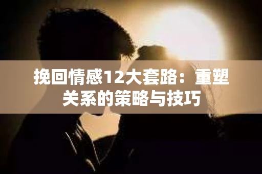 挽回情感12大套路：重塑关系的策略与技巧