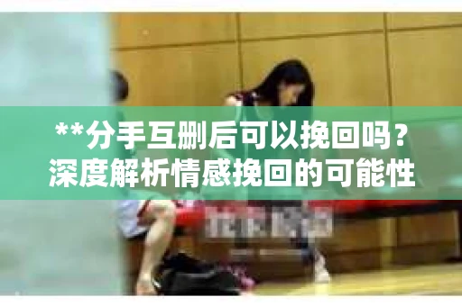 **分手互删后可以挽回吗？深度解析情感挽回的可能性**