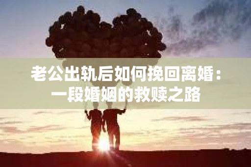 老公出轨后如何挽回离婚：一段婚姻的救赎之路
