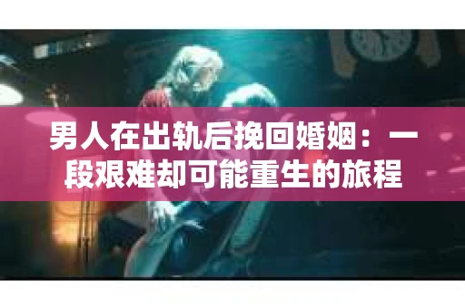 男人在出轨后挽回婚姻：一段艰难却可能重生的旅程