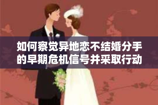 如何察觉异地恋不结婚分手的早期危机信号并采取行动？