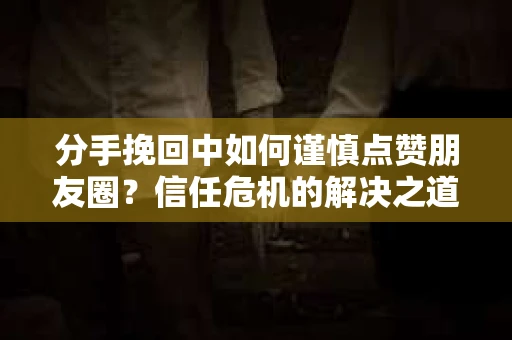 分手挽回中如何谨慎点赞朋友圈?信任危机的解决之道 分手挽回中如何谨慎点赞朋友圈?信任危机的解决之道