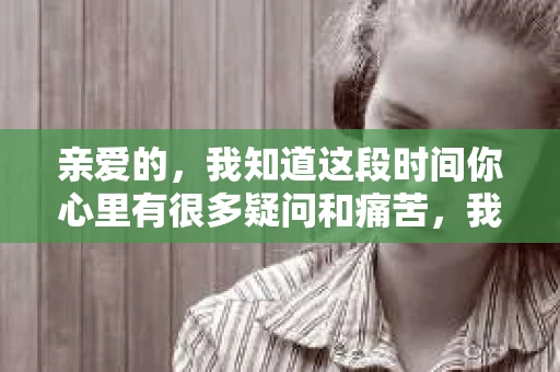 亲爱的，我知道这段时间你心里有很多疑问和痛苦，我也一样。我们在一起的时光，有欢笑也有泪水，那些美好的回忆，我永远都不会忘记。今天，我想通过这条短信，向你表达我的一些想法。