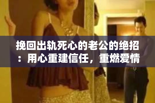 挽回出轨死心的老公的绝招：用心重建信任，重燃爱情火花