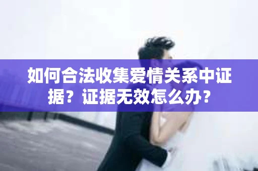 如何合法收集爱情关系中证据？证据无效怎么办？