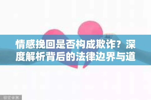 情感挽回是否构成欺诈？深度解析背后的法律边界与道德伦理