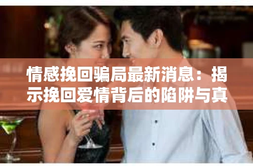 情感挽回骗局最新消息：揭示挽回爱情背后的陷阱与真相