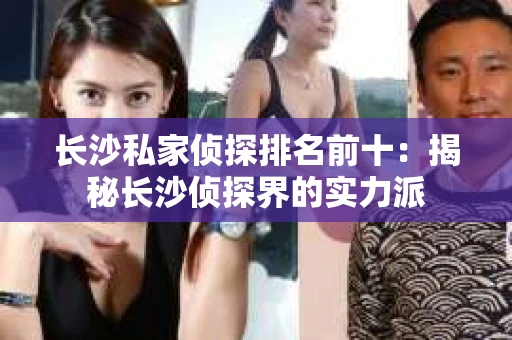 长沙私家侦探排名前十：揭秘长沙侦探界的实力派