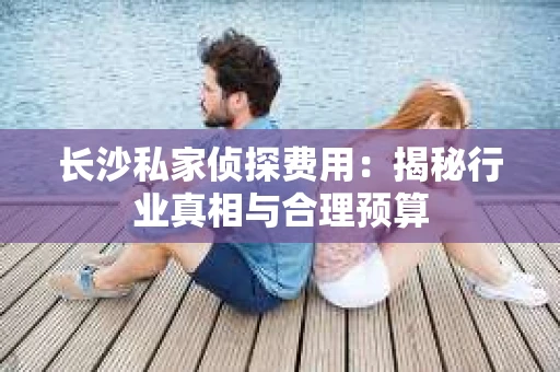长沙私家侦探费用：揭秘行业真相与合理预算