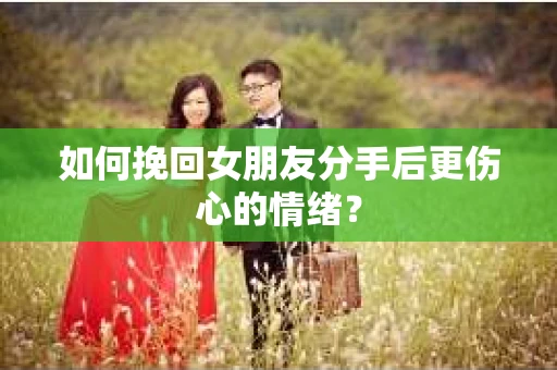 如何挽回女朋友分手后更伤心的情绪？