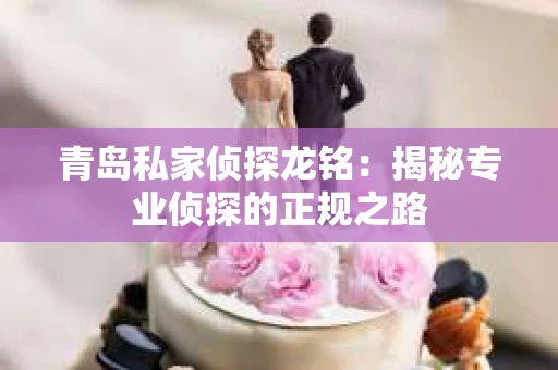 青岛私家侦探龙铭：揭秘专业侦探的正规之路