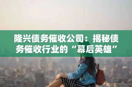 隆兴债务催收公司：揭秘债务催收行业的“幕后英雄”