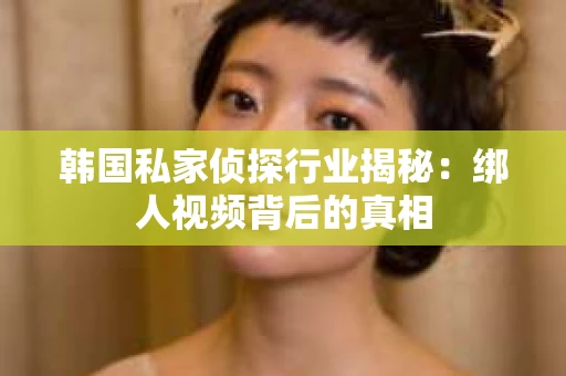 韩国私家侦探行业揭秘：绑人视频背后的真相