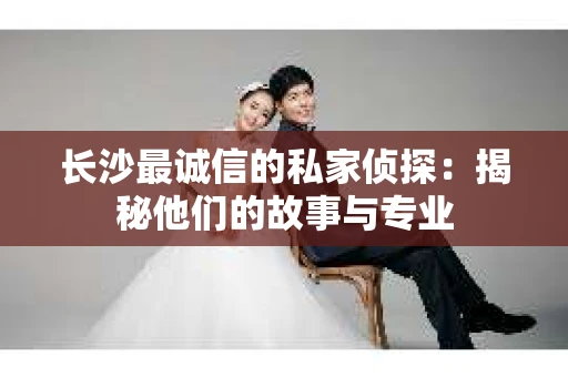 长沙最诚信的私家侦探：揭秘他们的故事与专业