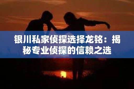 银川私家侦探选择龙铭：揭秘专业侦探的信赖之选