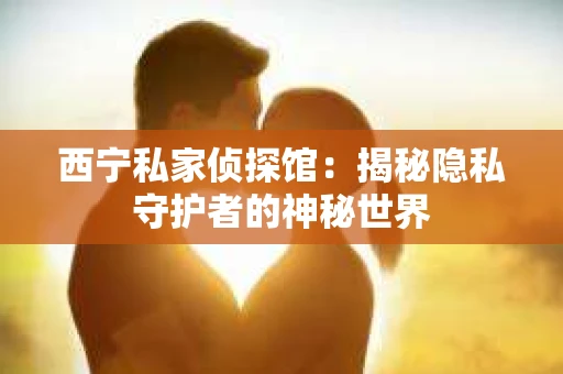 西宁私家侦探馆：揭秘隐私守护者的神秘世界