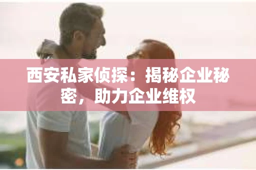 西安私家侦探：揭秘企业秘密，助力企业维权