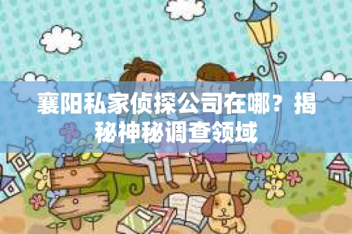襄阳私家侦探公司在哪？揭秘神秘调查领域