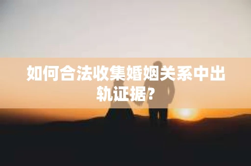 如何合法收集婚姻关系中出轨证据？