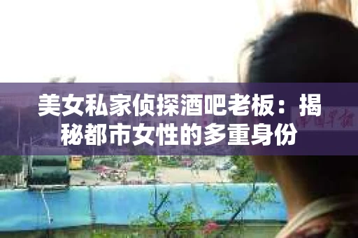 美女私家侦探酒吧老板：揭秘都市女性的多重身份