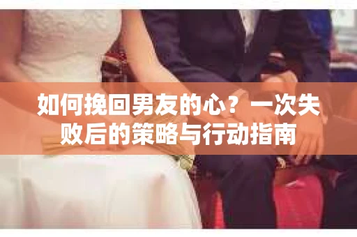 如何挽回男友的心？一次失败后的策略与行动指南