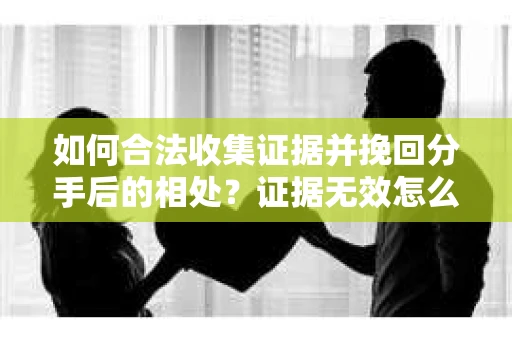 如何合法收集证据并挽回分手后的相处？证据无效怎么办？