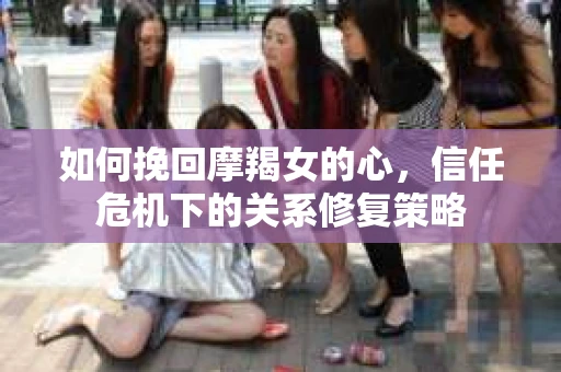 如何挽回摩羯女的心，信任危机下的关系修复策略