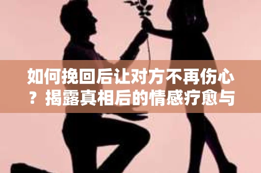 如何挽回后让对方不再伤心？揭露真相后的情感疗愈与前行计划