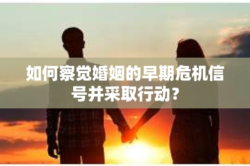 如何察觉婚姻的早期危机信号并采取行动？
