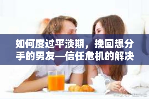 如何度过平淡期，挽回想分手的男友—信任危机的解决之道