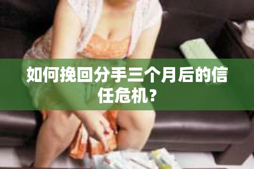 如何挽回分手三个月后的信任危机？