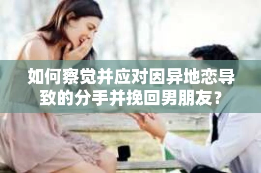 如何察觉并应对因异地恋导致的分手并挽回男朋友？