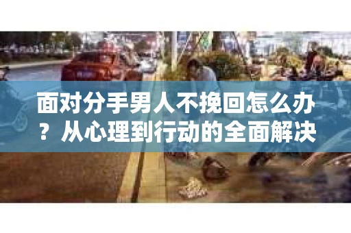 面对分手男人不挽回怎么办？从心理到行动的全面解决方案