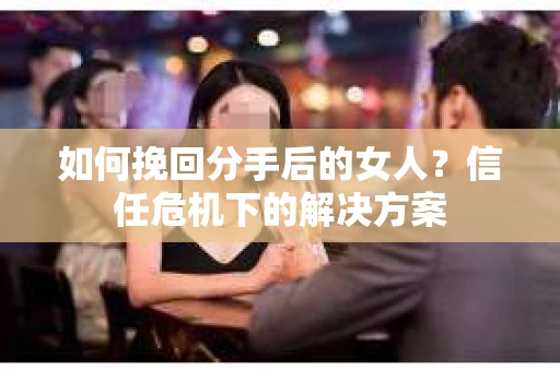 如何挽回分手后的女人？信任危机下的解决方案