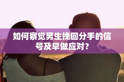 如何察觉男生挽回分手的信号及早做应对？