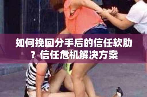 如何挽回分手后的信任软肋？信任危机解决方案