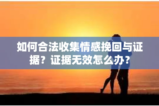 如何合法收集情感挽回与证据？证据无效怎么办？
